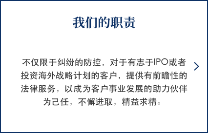 我们的职责 不仅限于纠纷的防控，对于有志于IPO或者投资海外战略计划的客户，提供有前瞻性的法律服务，以成为客户事业发展的助力伙伴为己任，不懈进取，精益求精。