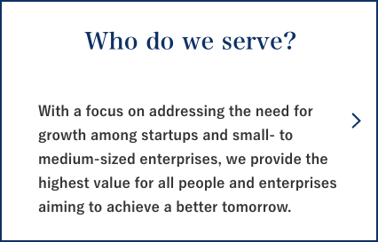 Who do we serve? With a focus on addressing the need for growth among startups and small- to medium-sized enterprises, we provide the highest value for all people and enterprises aiming to achieve a better tomorrow.