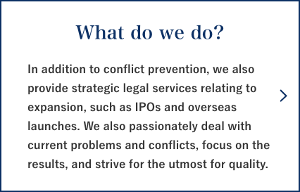 What do we do? In addition to conflict prevention, we also provide strategic legal services relating to expansion, such as IPOs and overseas launches. We also passionately deal with current problems and conflicts, focus on the results, and strive for the utmost for quality.